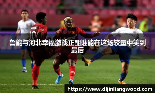 鲁能与河北幸福激战正酣谁能在这场较量中笑到最后