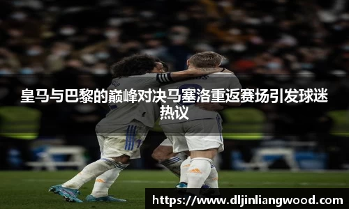 皇马与巴黎的巅峰对决马塞洛重返赛场引发球迷热议